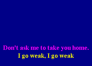 Don't ask me to take you home.
I go weak, I go weak