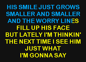 HIS SMILEJUSTGROWS
SMALLER AND SMALLER
AND THEWORRY LINES
FILL UP HIS FACE
BUT LATELY I'M THINKIN'
THE NEXT TIME I SEE HIM
JUSTWHAT
I'M GONNA SAY