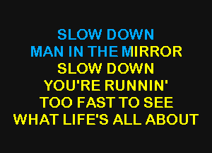 SLOW DOWN
MAN IN THE MIRROR
SLOW DOWN
YOU'RE RUNNIN'
T00 FAST TO SEE
WHAT LIFE'S ALL ABOUT