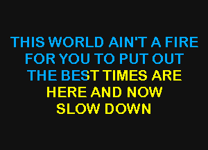 THIS WORLD AIN'T A FIRE
FOR YOU TO PUT OUT
THE BEST TIMES ARE

HERE AND NOW
SLOW DOWN