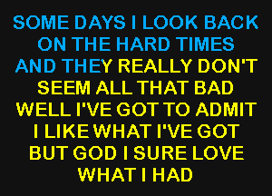 SOME DAYS I LOOK BACK
ON THE HARD TIMES
AND THEY REALLY DON'T
SEEM ALL THAT BAD
WELL I'VE GOT TO ADMIT
I LIKE WHAT I'VE GOT
BUT GOD I SURE LOVE
WHATI HAD