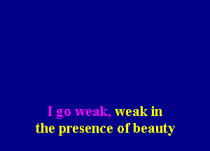 I go weak, weak in
the presence of beauty