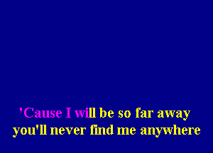 'Cause I will be so far away
you'll never fmd me anywhere