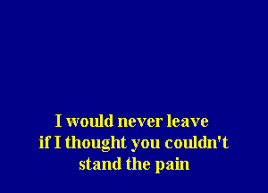 I would never leave
if I thought you couldn't
stand the pain