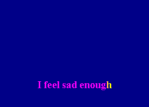 I feel sad enough