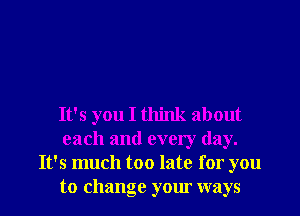 It's you I think about
each and every day.
It's much too late for you
to change your ways