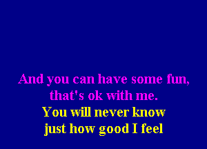 And you can have some fun,
that's ok With me.
You will never knowr
just honr good I feel