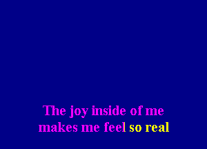 The joy inside of me
makes me feel so real