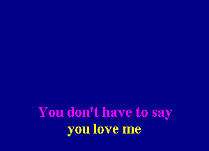 You don't have to say
you love me