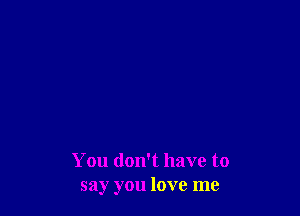 You don't have to
say you love me