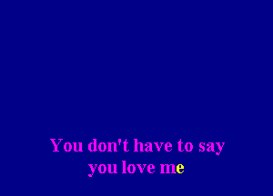 You don't have to say
you love me