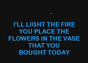 I'LL LIGHT THE FIRE
YOU PLACETHE
FLOWERS IN THE VASE
THAT YOU
BOUGHT TODAY