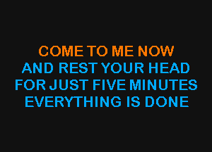 COMETO ME NOW
AND REST YOUR HEAD
FOR JUST FIVE MINUTES
EVERYTHING IS DONE