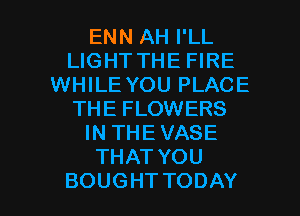 ENN AH I'LL
LIGHT THE FIRE
WHILE YOU PLACE
THE FLOWERS
INTHEVASE
THATYOU

BOUGHTTODAY l