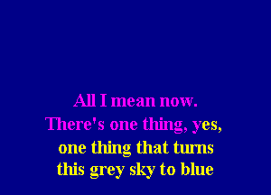 All I mean now.
There's one thing, yes,
one thing that turns
this grey sky to blue