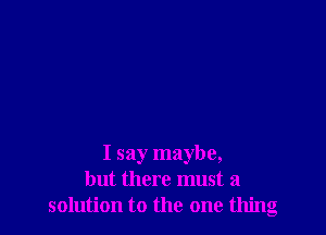 I say maybe,
but there must a
solution to the one thing