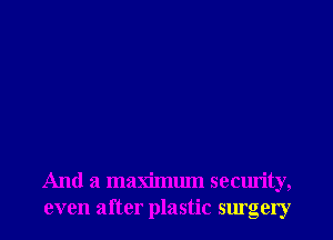 And a maximum security,
even after plastic surgery