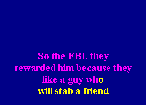 So the FBI, they
rewarded him because they
like a guy who
will stab a friend