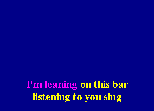 I'm leaning on this bar
listening to you sing