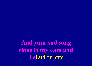 And your sad song
rings in my ears and
I start to cry