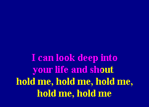 I can look deep into
your life and shout
hold me, hold me, hold me,
hold me, hold me