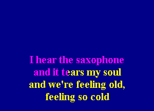 I hear the saxophone
and it tears my soul
and we're feeling old,
feeling so cold