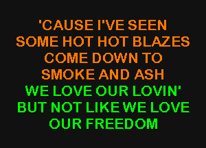 'CAUSE I'VE SEEN
SOME HOT HOT BLAZES
COME DOWN TO
SMOKE AND ASH
WE LOVE OUR LOVIN'
BUT NOT LIKEWE LOVE
OUR FREEDOM