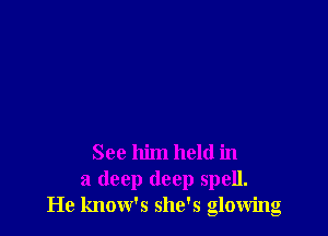 See him held in
a deep deep spell.
He know's she's glowing