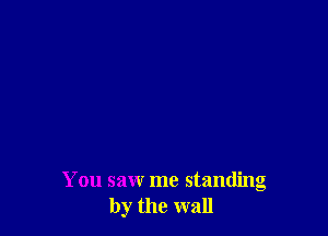 You saw me standing
by the wall