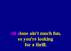 All alone ain't much fun,
so you're looking
for a thrill.