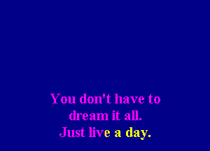 You don't have to
dream it all.
Just live a day.