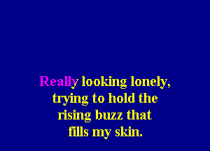 Really looking lonely,
trying to hold the
rising buzz that
fllls my skin.