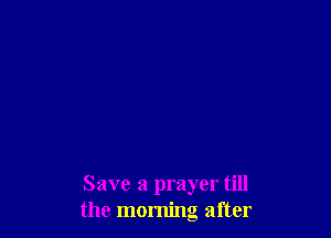 Save a prayer till
the morning after