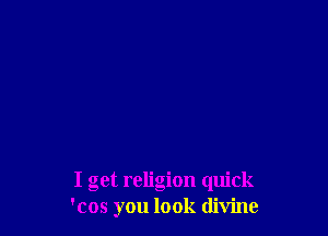 I get religion quick
'cos you look divine