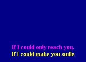 If I could only reach you.
If I could make you smile