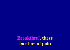 Breakthru', these
barriers of pain