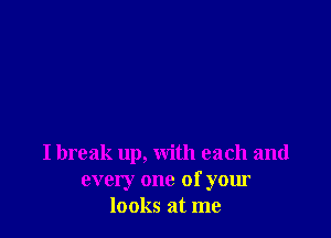 I break up, with each and
every one of your
looks at me