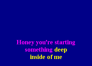 Honey you're starting
something deep
inside of me