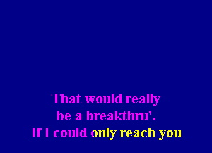 That would really
be a breakthru'.
If I could only reach you