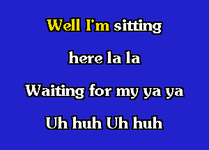 Well I'm sitting

here la la

Waiting for my ya ya

Uh huh Uh huh