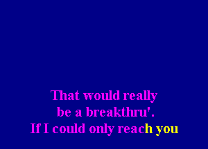 That would really
be a breakthru'.
If I could only reach you