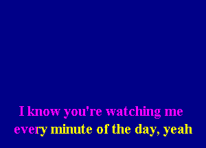 I knowr you're watching me
every minute of the day, yeah
