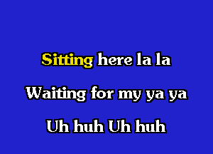 Sitting here la la

Waiting for my ya ya

Uh huh Uh huh