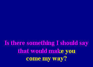 Is there something I should say

that would make you
come my way?