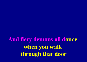 And iiery demons all dance
when you walk
through that door
