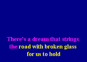 There's a dream that strings
the road With broken glass
for us to hold