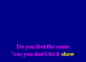 Do you feel the same
'cos you don't let it show