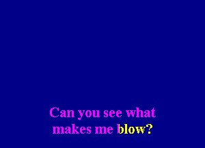 Can you see What
makes me blow?