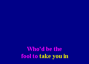 Who'd be the
fool to take you in