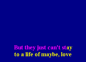 But they just can't stay
to a life of maybe, love
